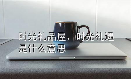 时光礼品屋,时光礼遇是什么意思