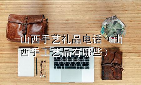 山西手艺礼品电话(山西手工艺品有哪些)