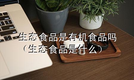 生态食品是有机食品吗(生态食品是什么)