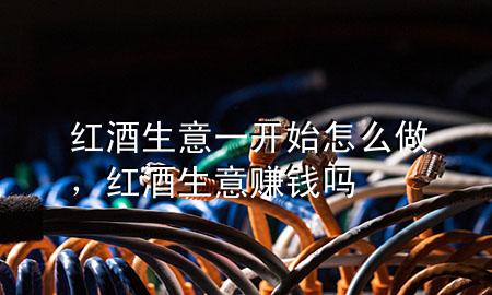 红酒生意一开始怎么做,红酒生意赚钱吗