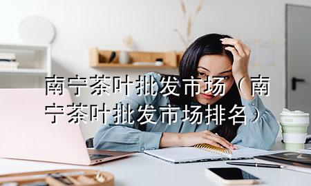 南宁茶叶批发市场(南宁茶叶批发市场排名)