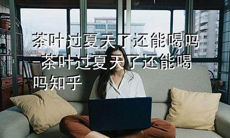 茶叶过夏天了还能喝吗-茶叶过夏天了还能喝吗知乎