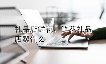 礼品店鲜花,鲜花礼品店卖什么