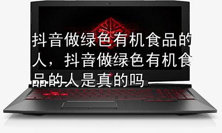 抖音做绿色有机食品的人,抖音做绿色有机食品的人是真的吗
