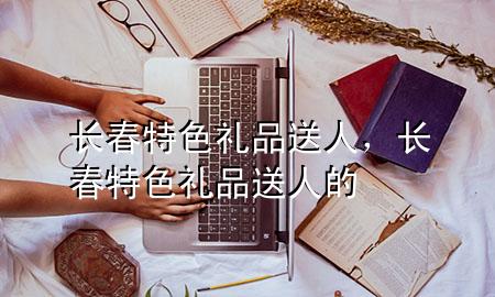 长春特色礼品送人,长春特色礼品送人的