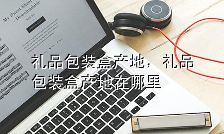 礼品包装盒产地,礼品包装盒产地在哪里