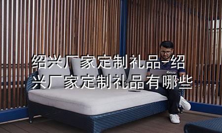 绍兴厂家定制礼品-绍兴厂家定制礼品有哪些