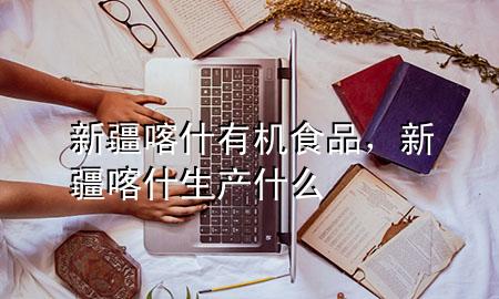 新疆喀什有机食品,新疆喀什生产什么