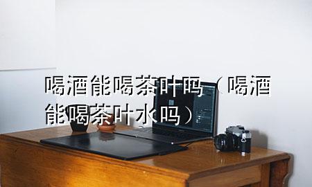 喝酒能喝茶叶吗(喝酒能喝茶叶水吗)