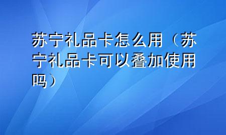 苏宁礼品卡怎么用(苏宁礼品卡可以叠加使用吗)