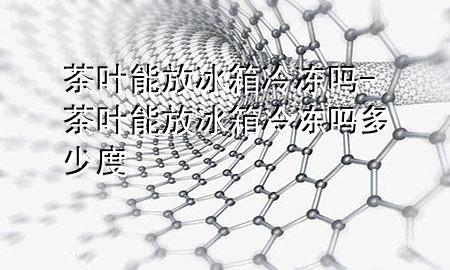 茶叶能放冰箱冷冻吗-茶叶能放冰箱冷冻吗多少度