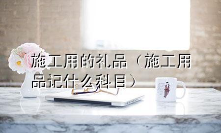 施工用的礼品(施工用品记什么科目)