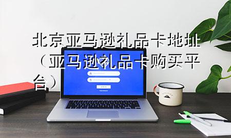 北京亚马逊礼品卡地址(亚马逊礼品卡购买平台)