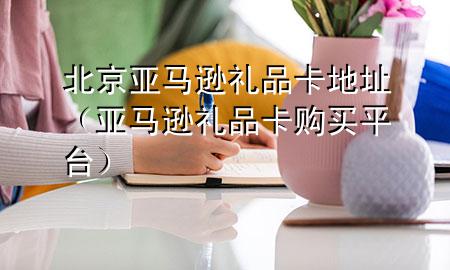北京亚马逊礼品卡地址(亚马逊礼品卡购买平台)