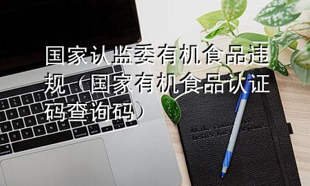 国家认监委有机食品违规(国家有机食品认证码查询码)