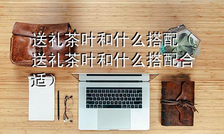 送礼茶叶和什么搭配(送礼茶叶和什么搭配合适)