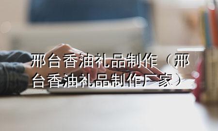 邢台香油礼品制作(邢台香油礼品制作厂家)