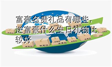 富豪名贵礼品有哪些,送富豪什么生日礼物比较好