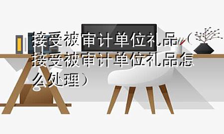 接受被审计单位礼品(接受被审计单位礼品怎么处理)