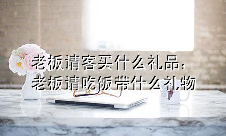 老板请客买什么礼品,老板请吃饭带什么礼物
