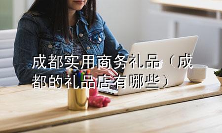 成都实用商务礼品(成都的礼品店有哪些)