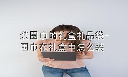 装围巾的礼盒礼品袋-围巾在礼盒中怎么装