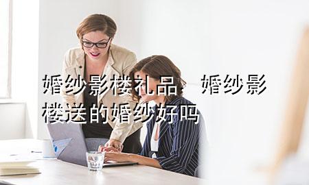 婚纱影楼礼品,婚纱影楼送的婚纱好吗