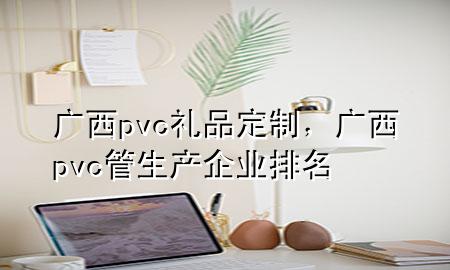 广西pvc礼品定制,广西pvc管生产企业排名