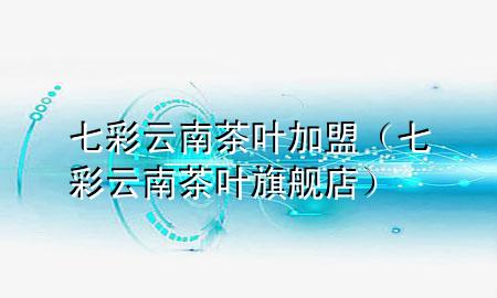 七彩云南茶叶加盟(七彩云南茶叶旗舰店)