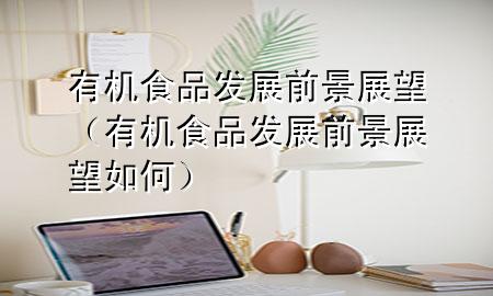 有机食品发展前景展望(有机食品发展前景展望如何)