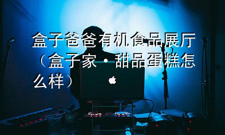 盒子爸爸有机食品展厅(盒子家·甜品蛋糕怎么样)