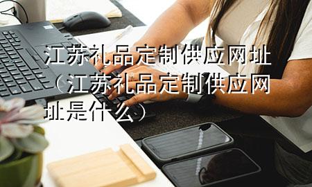 江苏礼品定制供应网址(江苏礼品定制供应网址是什么)