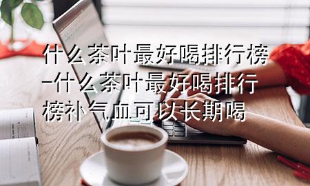 什么茶叶最好喝排行榜-什么茶叶最好喝排行榜补气血可以长期喝