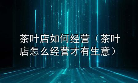 茶叶店如何经营(茶叶店怎么经营才有生意)