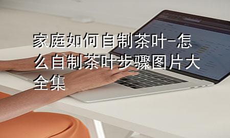 家庭如何自制茶叶-怎么自制茶叶步骤图片大全集