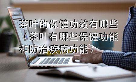 茶叶的保健功效有哪些(茶叶有哪些保健功能和防治疾病功能)