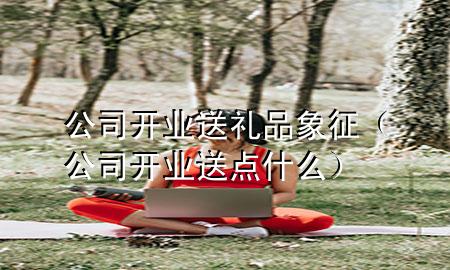 公司开业送礼品象征(公司开业送点什么)