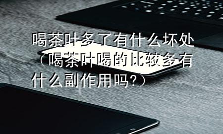 喝茶叶多了有什么坏处(喝茶叶喝的比较多有什么副作用吗?)