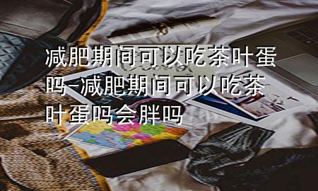 减肥期间可以吃茶叶蛋吗-减肥期间可以吃茶叶蛋吗会胖吗