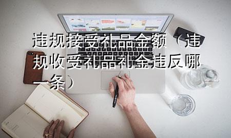 违规接受礼品金额(违规收受礼品礼金违反哪一条)