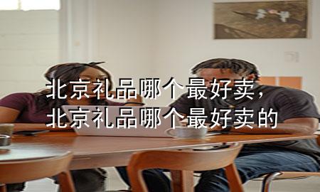北京礼品哪个最好卖,北京礼品哪个最好卖的