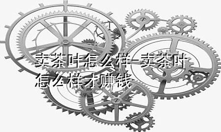 卖茶叶怎么样-卖茶叶怎么样才赚钱