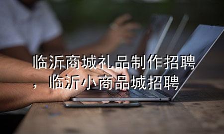 临沂商城礼品制作招聘,临沂小商品城招聘