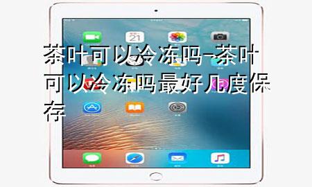 茶叶可以冷冻吗-茶叶可以冷冻吗最好几度保存
