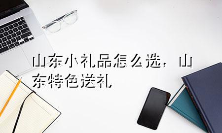 山东小礼品怎么选,山东特色送礼