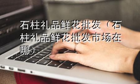 石柱礼品鲜花批发(石柱礼品鲜花批发市场在哪)