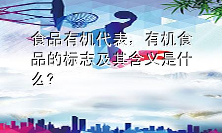 食品有机代表,有机食品的标志及其含义是什么?
