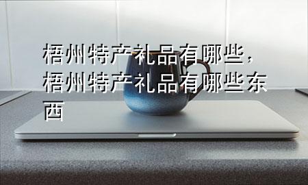 梧州特产礼品有哪些,梧州特产礼品有哪些东西