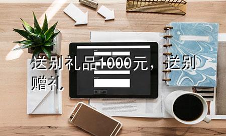 送别礼品1000元,送别赠礼