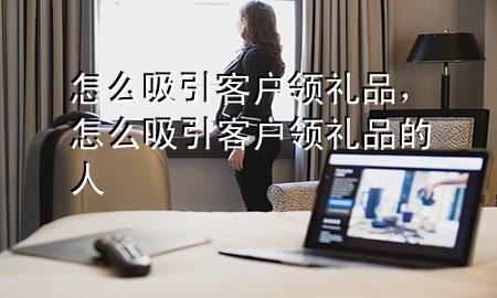 怎么吸引客户领礼品,怎么吸引客户领礼品的人